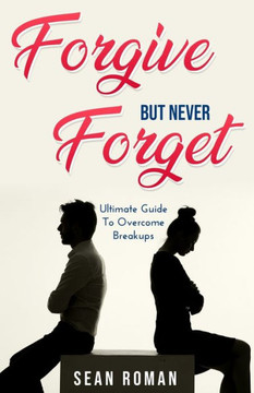 Forgive, but Never Forget: The Ultimate Guide to Overcome Breakups