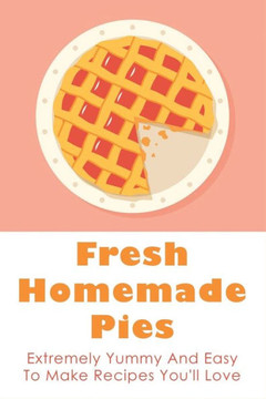 Fresh Homemade Pies: Extremely Yummy And Easy To Make Recipes You'll Love: Sweet And Savoury Pie Recipes