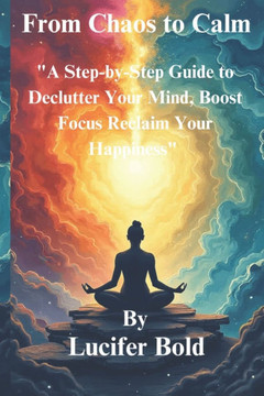 From Chaos to Calm: A Step-by-Step Guide to Declutter Your Mind, Boost Focus & Reclaim Your Happiness.