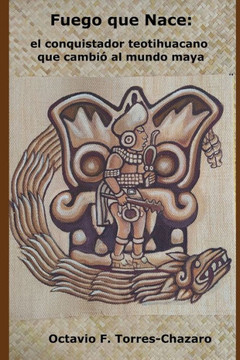 Fuego Que Nace: el conquistador teotihuacano que cambió al mundo maya