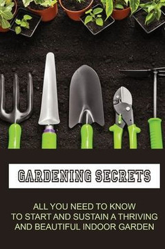 Gardening Secrets: All You Need To Know To Start And Sustain A Thriving And Beautiful Indoor Garden: Gardening Tutorials