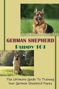 German Shepherd Puppy 101: The Ultimate Guide To Training Your German Shepherd Puppy: German Shepherd Guide Book