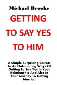 Getting to Say Yes to Him: A Simple Surprising Secrets To An Outstanding Ways Of Getting To Say Yes In Your Relationship And Also In Your Journey