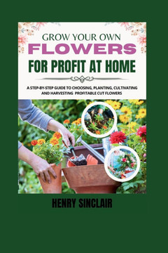 Grow Your Own Flowers For Profit At Home: A Step-By-Step Guide to Choosing, Planting, Cultivating, and Harvesting Profitable Cut Flowers