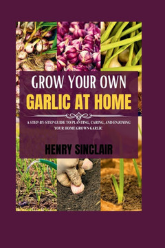 Grow Your Own Garlic At Home: A Step-by-Step Guide to Planting, Caring, and Enjoying Your Home Grown Garlic