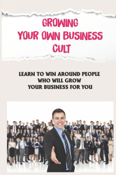 Growing Your Own Business Cult: Learn To Win Around People Who Will Grow Your Business For You: Grow Your Business With The Cult Model