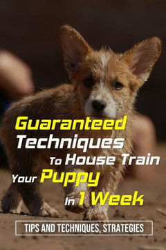 Guaranteed Techniques To House Train Your Puppy In 1 Week: Tips And Techniques, Strategies: How To Potty Train A Puppy In The House