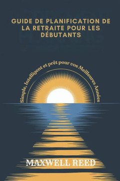 Guide de Planification de la Retraite Pour Les Débutants: Simple, Intelligent et prêt pour vos Meilleures Années