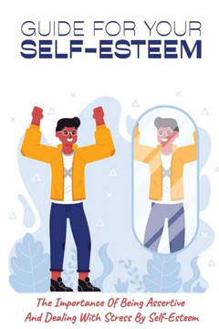 Guide For Your Self-Esteem: The Importance Of Being Assertive And Dealing With Stress By Self-Esteem: Guide In Teaching People How To Be Confident