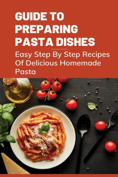 Guide To Preparing Pasta Dishes: Easy Step By Step Recipes Of Delicious Homemade Pasta: Guide To Start Making Your Own Homemade Pasta Guide To Preparing Pasta Dishes: Easy Step By Step Recipes Of Delicious Homemade Pasta: Guide To Start Making Your Own Homemade Pasta