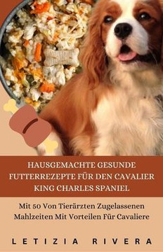 Hausgemachte Gesunde Futterrezepte Für Den Cavalier King Charles Spaniel: Mit 50 Von Tierärzten Zugelassenen Mahlzeiten Mit Vorteilen Für Cavaliere