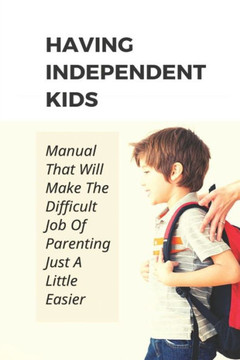 Having Independent Kids: Manual That Will Make The Difficult Job Of Parenting Just A Little Easier: How To Make Parenting Become Easier