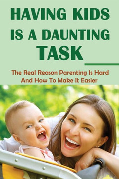 Having Kids Is A Daunting Task: The Real Reason Parenting Is Hard And How To Make It Easier: Parenting Tips For Parents