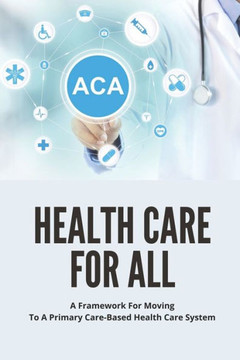 Health Care For All: A Framework For Moving To A Primary Care-Based Health Care System: Guide To Fixing Healthcare System In The U.S