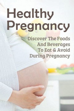 Healthy Pregnancy: Discover The Foods And Beverages To Eat & Avoid During Pregnancy: Pregnancy Questions To Ask Healthy Pregnancy: Discover The Foods And Beverages To Eat & Avoid During Pregnancy: Pregnancy Questions To Ask