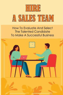 Hire A Sales Team: How To Evaluate And Select The Talented Candidate To Make A Successful Business: Recruiting Salesperson