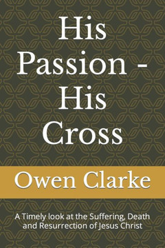 His Passion - His Cross: A Timely look at the Suffering, Death and Resurrection of Jesus Christ
