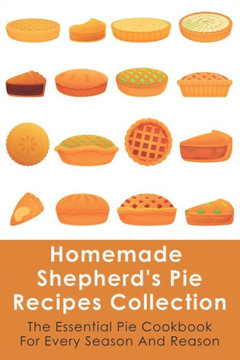 Homemade Shepherd's Pie Recipes Collection: The Essential Pie Cookbook For Every Season And Reason: Tips To Make A Perfect Shepherd'S Pie