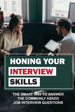 Honing Your Interview Skills: The Smart Way To Answer The Commonly Asked Job Interview Questions: Mastering The Job Interview