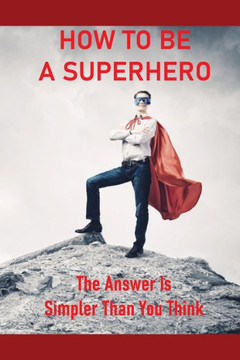 How To Be A Superhero: The Answer Is Simpler Than You Think: How To Become A Superhero With Powers