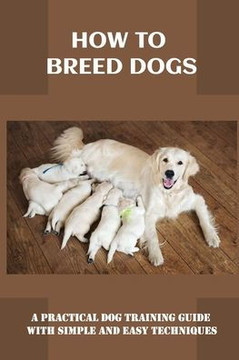 How To Breed Dogs: A Practical Dog Training Guide With Simple And Easy Techniques: How To Train Your Dog Tricks