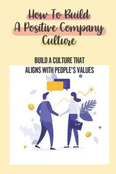 How To Build A Positive Company Culture: Build A Culture That Aligns With People'S Values: Craves To Be Part Of An Organization