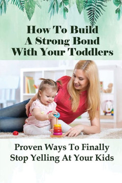 How To Build A Strong Bond With Your Toddlers: Proven Ways To Finally Stop Yelling At Your Kids: How To Discipline A Toddler Without Yelling