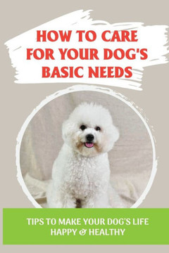 How To Care For Your Dog's Basic Needs: Tips To Make Your Dog'S Life Happy & Healthy: Guide To Understand Your Dog