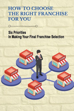 How To Choose The Right Franchise For You: Six Priorities In Making Your Final Franchise Selection: Franchise Opportunity