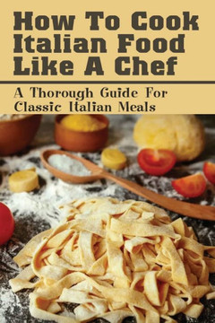 How To Cook Italian Food Like A Chef: A Thorough Guide For Classic Italian Meals: Italian Recipes