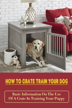 How To Crate Train Your Dog: Basic Information On The Use Of A Crate In Training Your Puppy: How To Crate Train A Puppy Fast How To Crate Train Your Dog: Basic Information On The Use Of A Crate In Training Your Puppy: How To Crate Train A Puppy Fast