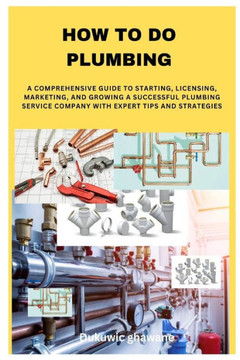How to Do Plumbing: A Comprehensive Guide to Starting, Licensing, Marketing, and Growing a Successful Plumbing Service Company with Expert