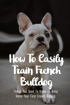 How To Easily Train French Bulldog: Things You Need To Know To Bring Home Your First French Bulldog: Simple Tips For Getting A French Bulldog Puppy