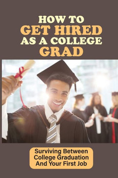 How To Get Hired As A College Grad: Surviving Between College Graduation And Your First Job: Real World After Graduation