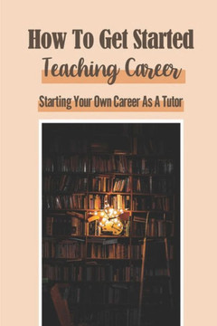 How To Get Started Teaching Career: Starting Your Own Career As A Tutor: Working From Home