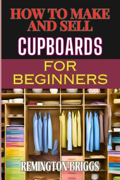 How to Make and Sell Cupboards for Beginners: Step-By-Step Guide To Crafting, Designing, And Mastering Woodworking Techniques, Efficient Production, A