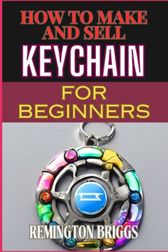 How to Make and Sell Keychain for Beginners: Comprehensive Guide To Crafting, Mastering Techniques, And Building A Profitable Craft Business