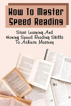 How To Master Speed Reading: Start Learning And Honing Speed Reading Skills To Achieve Mastery