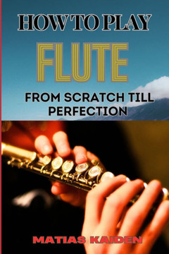 How to Play Flute from Scratch Till Perfection: Beginner Basics To Advanced Techniques, Mastering Scales, Articulation, And Performance Skills For Opt