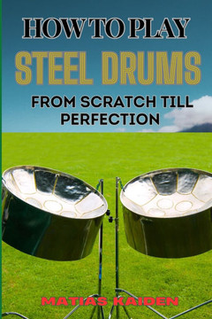 How to Play Steel Drums from Scratch Till Perfection: Mastering The Art From Beginner Basics To Advanced Techniques With Proven Practice Strategies An