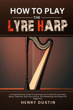 How to Play the Lyre Harp: A Comprehensive Guide To Learning how To Play The Lyre Harp. Basics, Features, Easy Instructions, And Mastering Techni