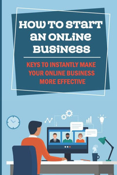 How To Start An Online Business: Keys To Instantly Make Your Online Business More Effective: How To Gain More Profits For Online Business