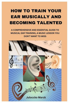 How to Train Your Ear Musically and Becoming Talented: A Comprehensive and Essential Guide to Musical Ear Training, a Music Lesson You Don't Want to M