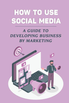 How To Use Social Media: A Guide To Developing Business By Marketing: Social Media Platforms