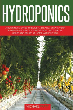 Hydroponics: A beginner's guide to build and easily create your hydroponic garden for growing vegetables, herbs and fruits at home