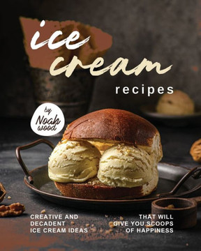 Ice Cream Recipes: Creative and Decadent Ice Cream Ideas That Will Give You Scoops of Happiness