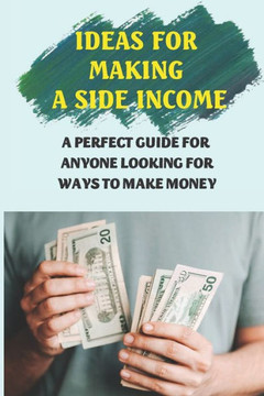 Ideas For Making A Side Income: A Perfect Guide For Anyone Looking For Ways To Make Money: Earn Money Ideas For Making A Side Income: A Perfect Guide For Anyone Looking For Ways To Make Money: Earn Money