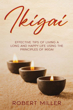 Ikigai: Effective Tips of Living a Long and Happy Life Using the Principles of Ikigai