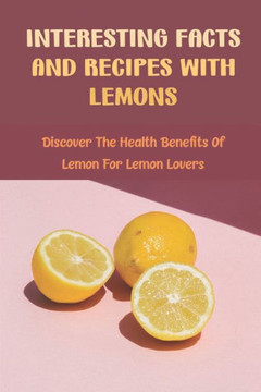 Interesting Facts And Recipes With Lemons: Discover The Health Benefits Of Lemon For Lemon Lovers