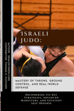 Israeli Judo: Mastery of Throws, Ground Control, and Real-World Defense: Deciphering Its Key Strategies, Advanced Maneuvers, and Eff